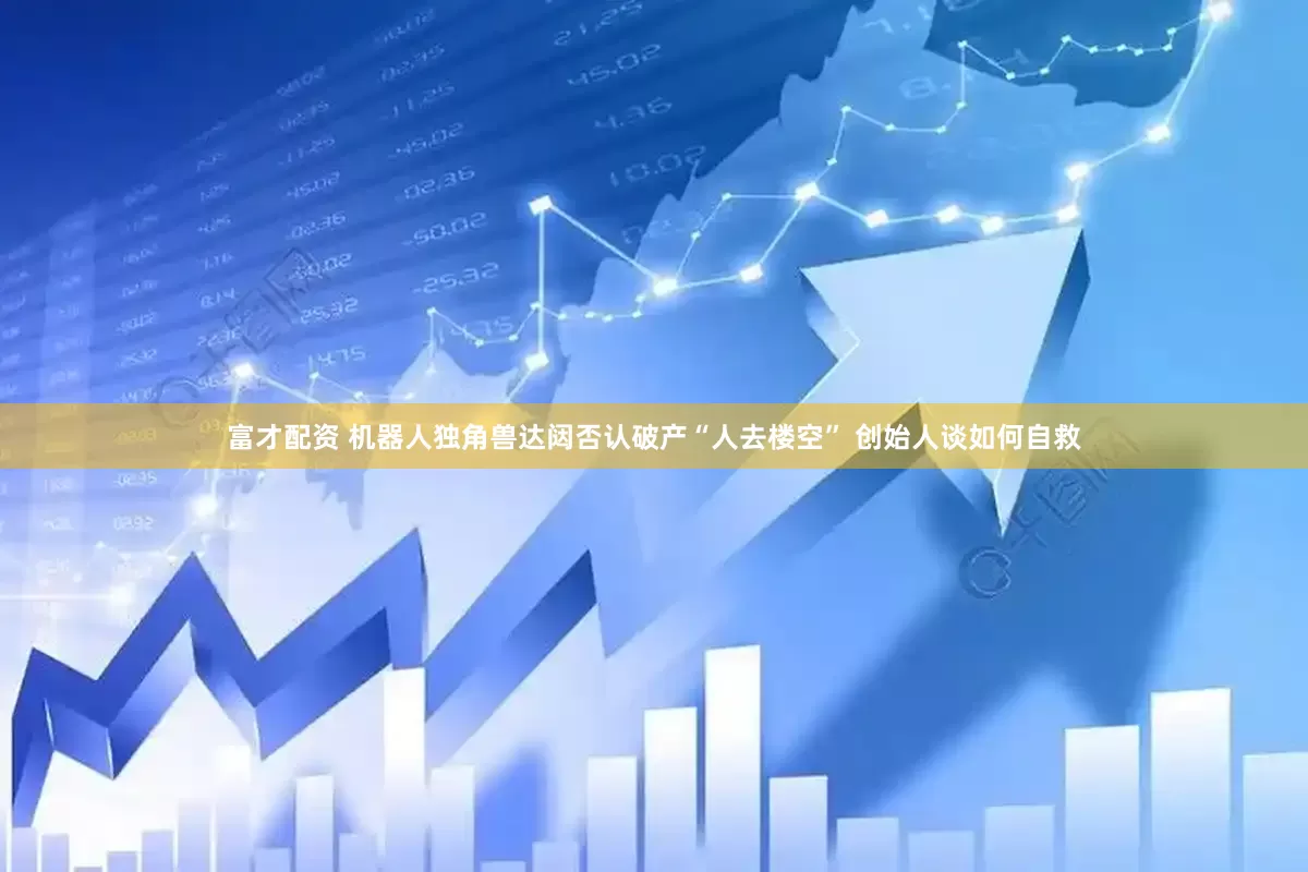 富才配资 机器人独角兽达闼否认破产“人去楼空” 创始人谈如何自救