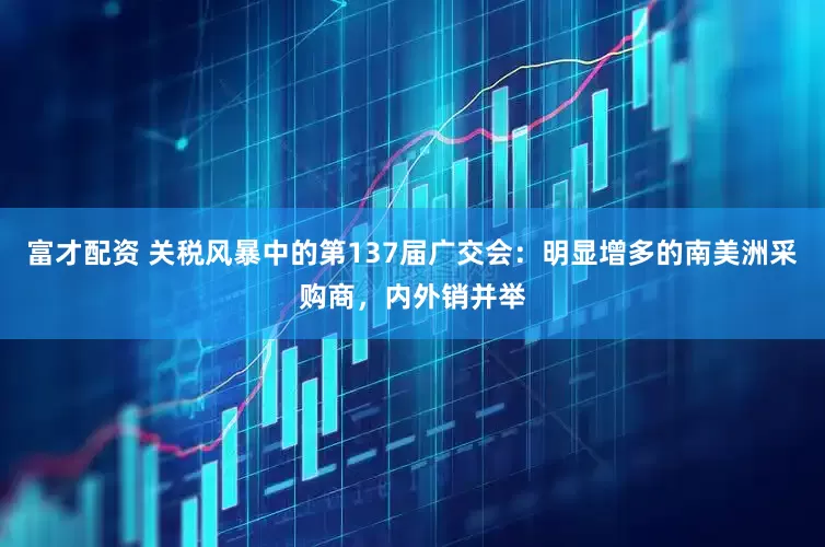富才配资 关税风暴中的第137届广交会：明显增多的南美洲采购商，内外销并举