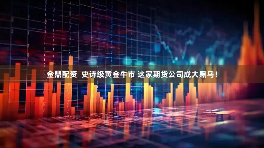 金鼎配资  史诗级黄金牛市 这家期货公司成大黑马！