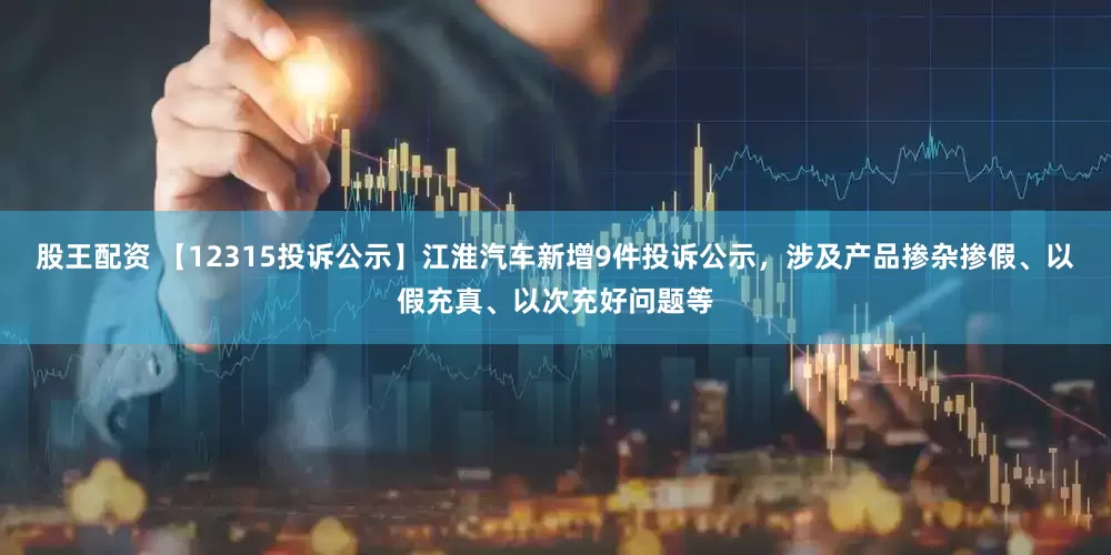 股王配资 【12315投诉公示】江淮汽车新增9件投诉公示，涉及产品掺杂掺假、以假充真、以次充好问题等