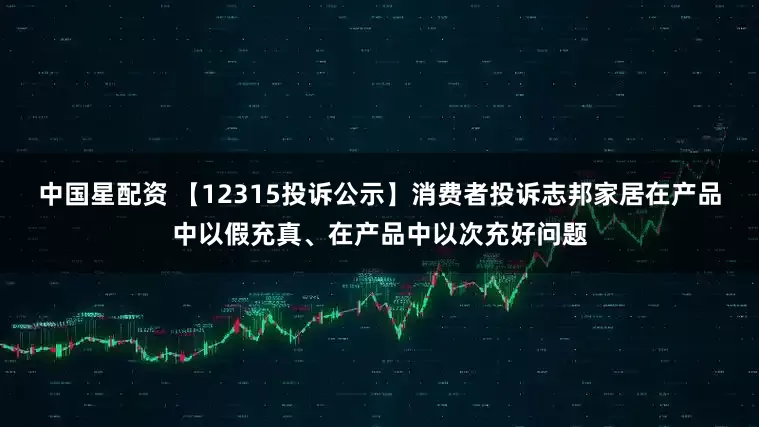 中国星配资 【12315投诉公示】消费者投诉志邦家居在产品中以假充真、在产品中以次充好问题