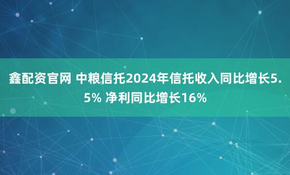 鑫配资官网 中粮信托2024年信托收入同比增长5.5% 净利同比增长16%