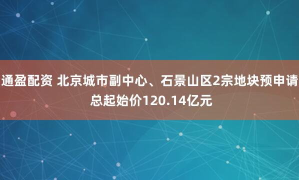 通盈配资 北京城市副中心、石景山区2宗地块预申请 总起始价120.14亿元
