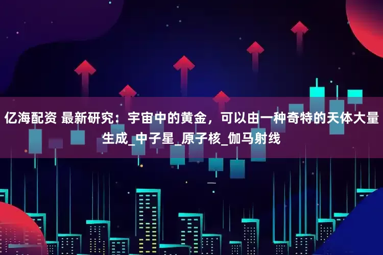 亿海配资 最新研究：宇宙中的黄金，可以由一种奇特的天体大量生成_中子星_原子核_伽马射线