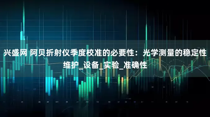 兴盛网 阿贝折射仪季度校准的必要性：光学测量的稳定性维护_设备_实验_准确性