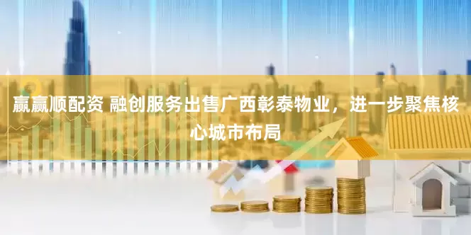 赢赢顺配资 融创服务出售广西彰泰物业，进一步聚焦核心城市布局