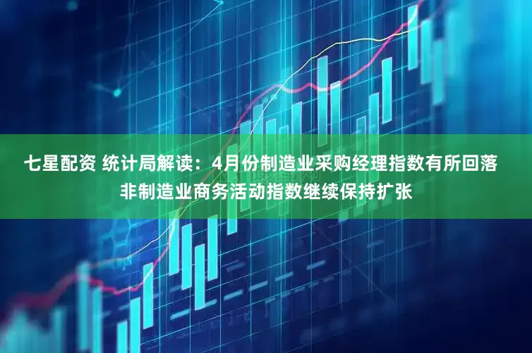 七星配资 统计局解读：4月份制造业采购经理指数有所回落  非制造业商务活动指数继续保持扩张