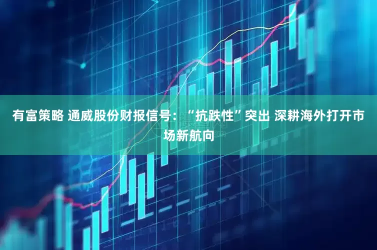 有富策略 通威股份财报信号：“抗跌性”突出 深耕海外打开市场新航向