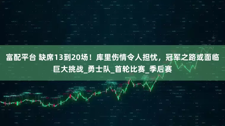 富配平台 缺席13到20场！库里伤情令人担忧，冠军之路或面临巨大挑战_勇士队_首轮比赛_季后赛