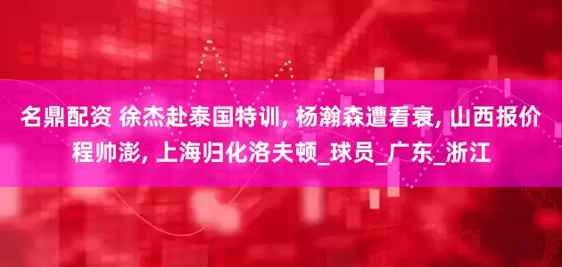 名鼎配资 徐杰赴泰国特训, 杨瀚森遭看衰, 山西报价程帅澎, 上海归化洛夫顿_球员_广东_浙江