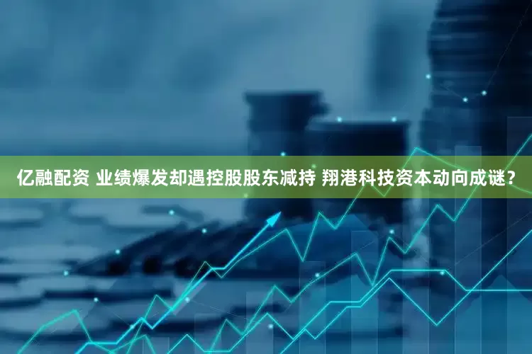 亿融配资 业绩爆发却遇控股股东减持 翔港科技资本动向成谜？