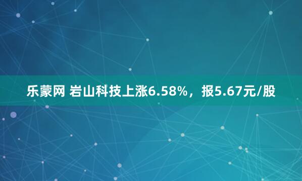 乐蒙网 岩山科技上涨6.58%，报5.67元/股