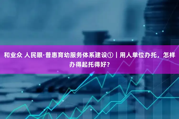 和业众 人民眼·普惠育幼服务体系建设①｜用人单位办托，怎样办得起托得好？