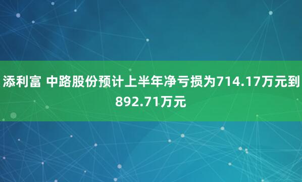 添利富 中路股份预计上半年净亏损为714.17万元到892.71万元