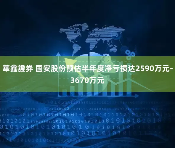 華鑫證券 国安股份预估半年度净亏损达2590万元-3670万元
