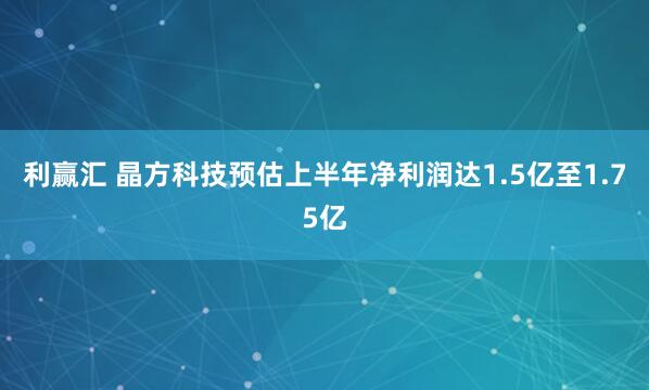 利赢汇 晶方科技预估上半年净利润达1.5亿至1.75亿