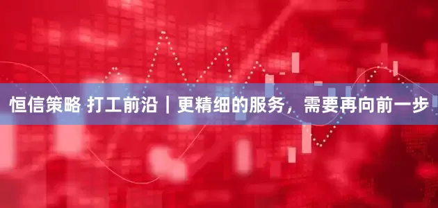 恒信策略 打工前沿｜更精细的服务，需要再向前一步