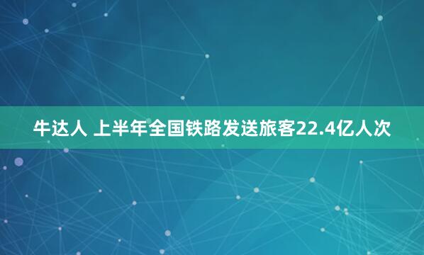 牛达人 上半年全国铁路发送旅客22.4亿人次