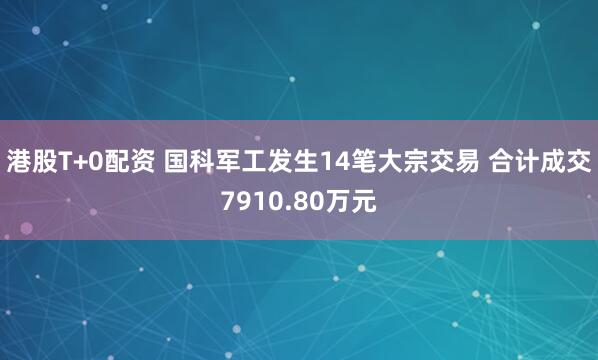 港股T+0配资 国科军工发生14笔大宗交易 合计成交7910.80万元