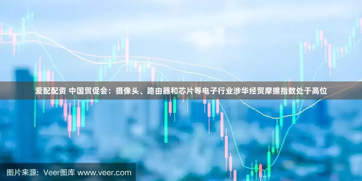 爱配配资 中国贸促会：摄像头、路由器和芯片等电子行业涉华经贸摩擦指数处于高位