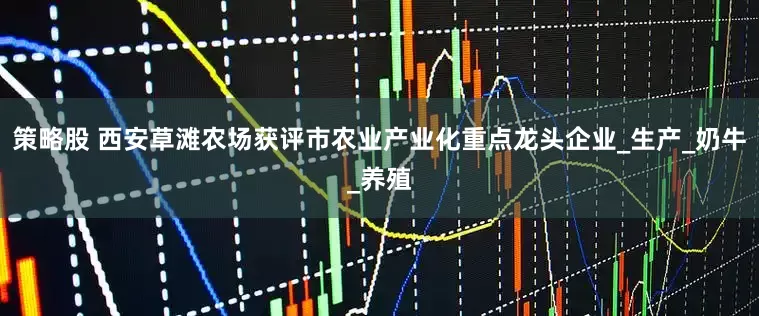 策略股 西安草滩农场获评市农业产业化重点龙头企业_生产_奶牛_养殖