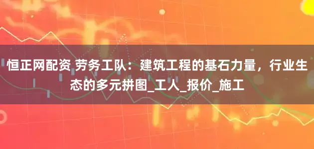 恒正网配资 劳务工队：建筑工程的基石力量，行业生态的多元拼图_工人_报价_施工