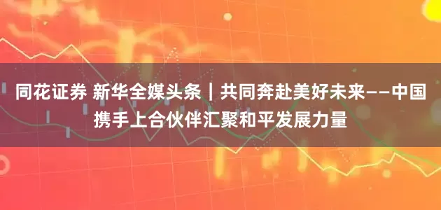 同花证券 新华全媒头条｜共同奔赴美好未来——中国携手上合伙伴汇聚和平发展力量
