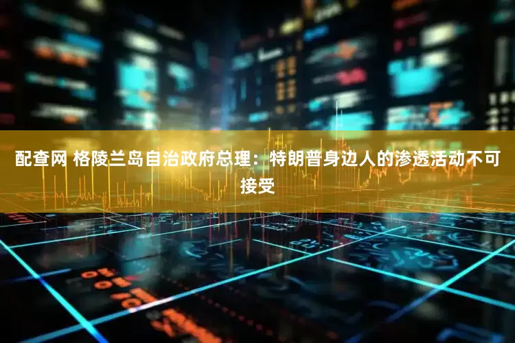 配查网 格陵兰岛自治政府总理：特朗普身边人的渗透活动不可接受