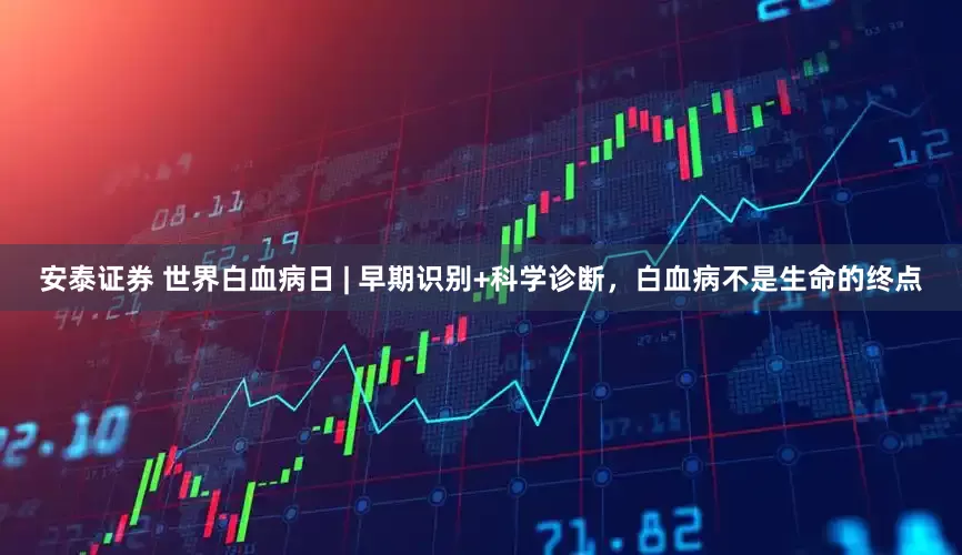 安泰证券 世界白血病日 | 早期识别+科学诊断，白血病不是生命的终点