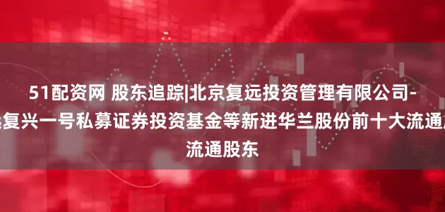51配资网 股东追踪|北京复远投资管理有限公司-复远复兴一号私募证券投资基金等新进华兰股份前十大流通股东