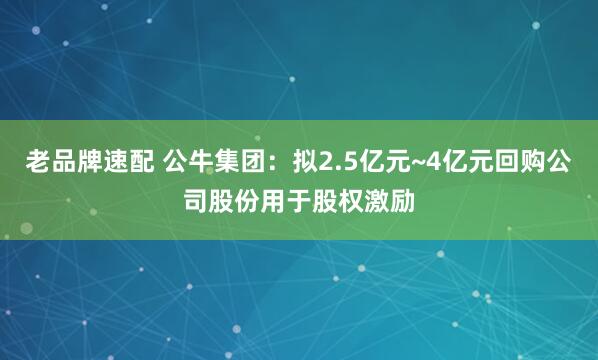 老品牌速配 公牛集团：拟2.5亿元~4亿元回购公司股份用于股权激励