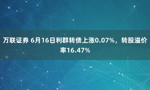 万联证券 6月16日利群转债上涨0.07%，转股溢价率16.47%