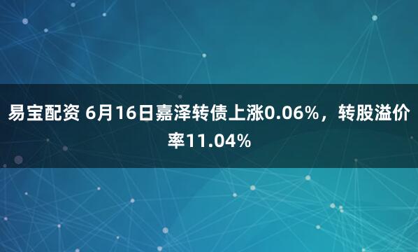 易宝配资 6月16日嘉泽转债上涨0.06%，转股溢价率11.04%